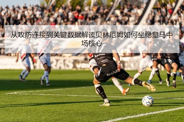从攻防连接到关键数据解读贝林厄姆如何坐稳皇马中场核心