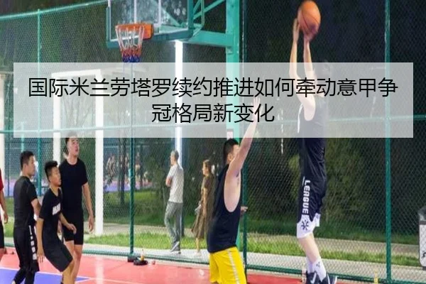 国际米兰劳塔罗续约推进如何牵动意甲争冠格局新变化