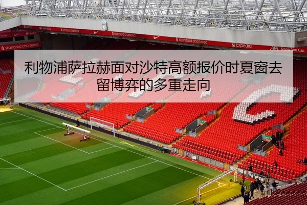 利物浦萨拉赫面对沙特高额报价时夏窗去留博弈的多重走向